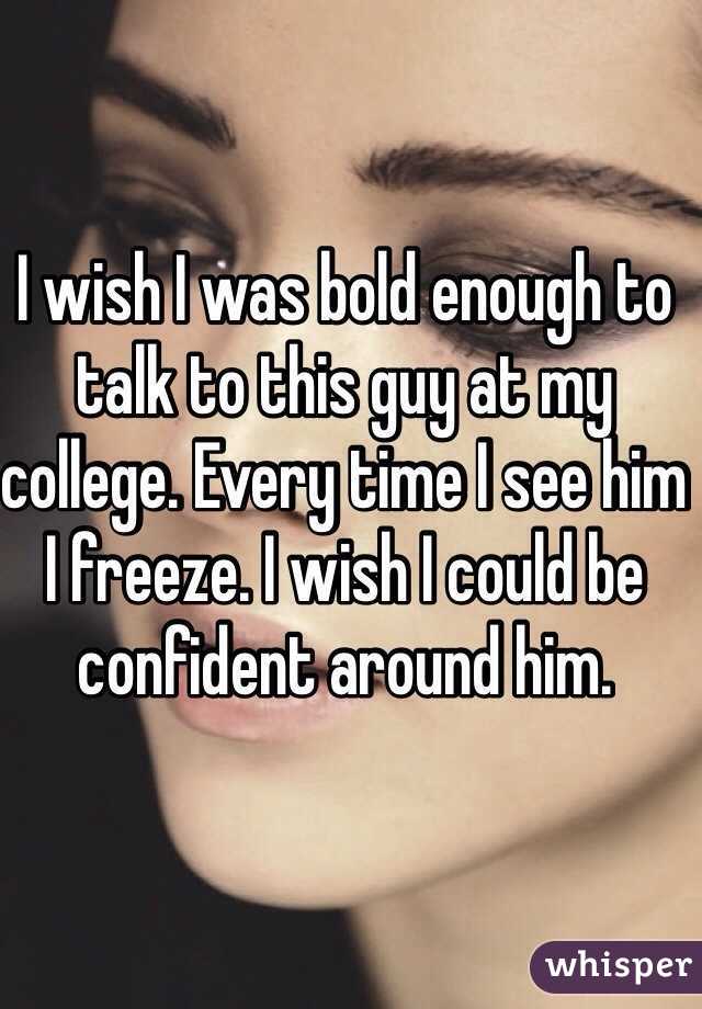 I wish I was bold enough to talk to this guy at my college. Every time I see him I freeze. I wish I could be confident around him. 