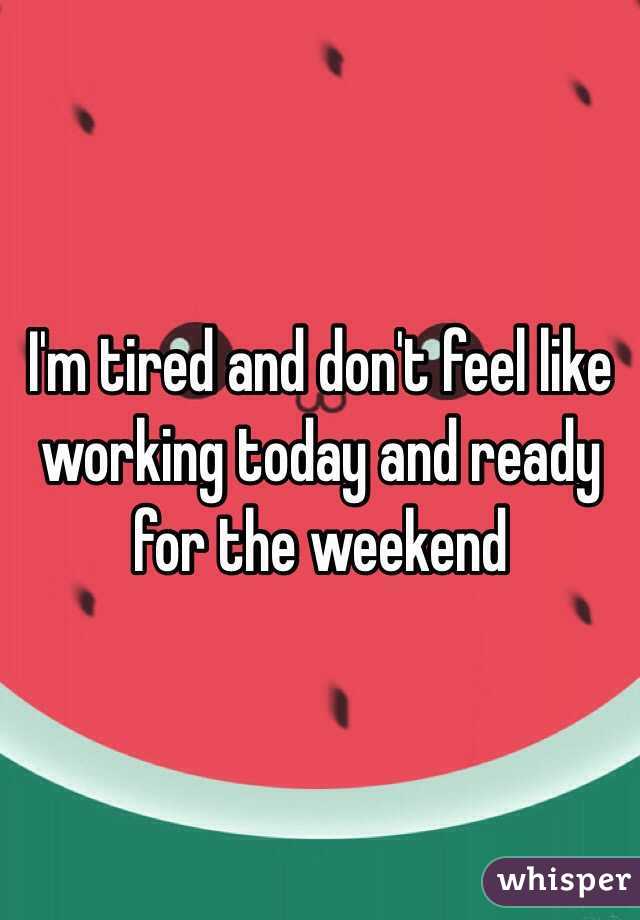 I'm tired and don't feel like working today and ready for the weekend 
