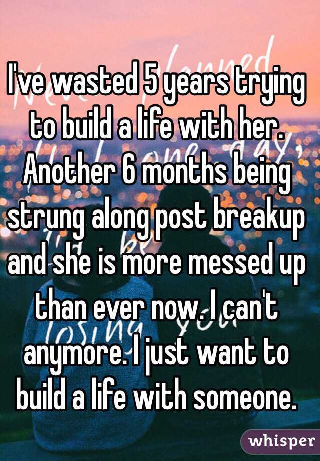 I've wasted 5 years trying to build a life with her. Another 6 months being strung along post breakup and she is more messed up than ever now. I can't anymore. I just want to build a life with someone. 