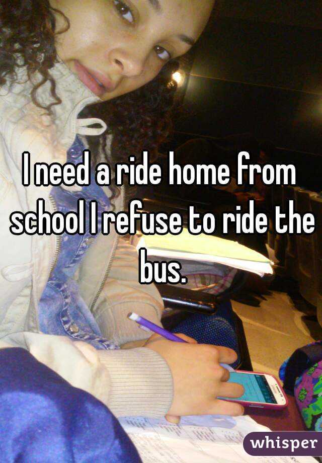 I need a ride home from school I refuse to ride the bus.