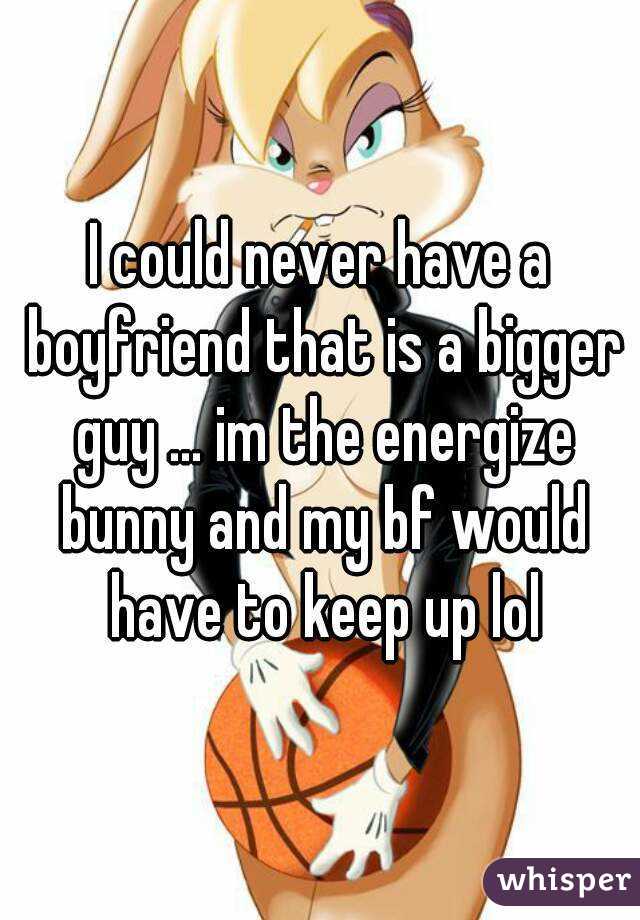 I could never have a boyfriend that is a bigger guy ... im the energize bunny and my bf would have to keep up lol