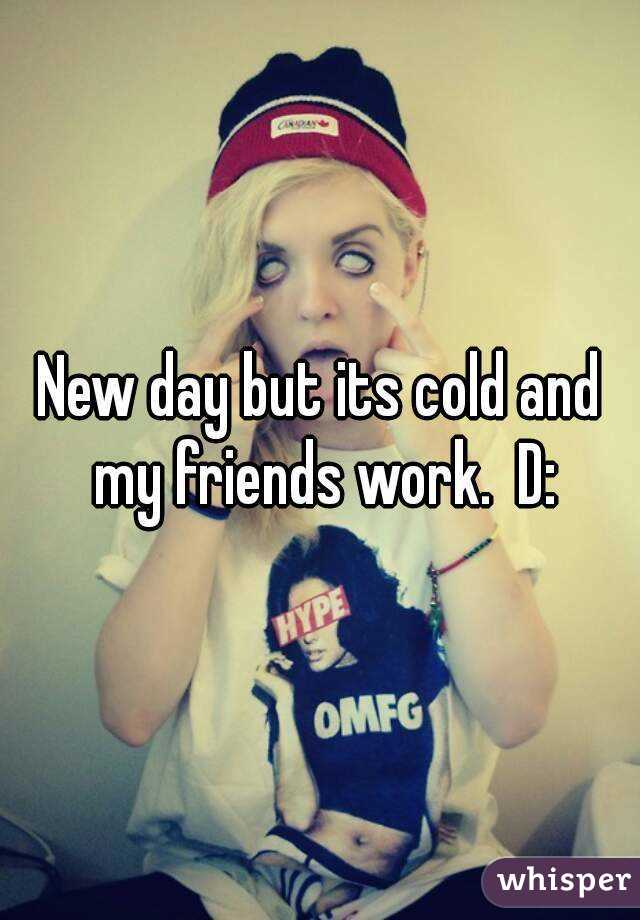 New day but its cold and my friends work.  D: