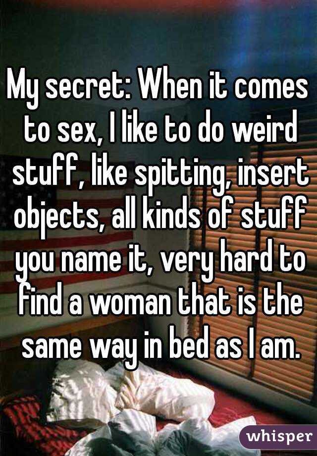 My secret: When it comes to sex, I like to do weird stuff, like spitting, insert objects, all kinds of stuff you name it, very hard to find a woman that is the same way in bed as I am.