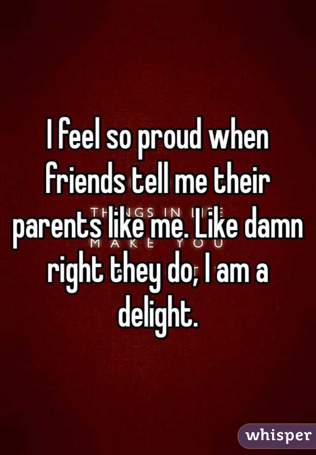 I feel so proud when friends tell me their parents like me. Like damn right they do, I am a delight.