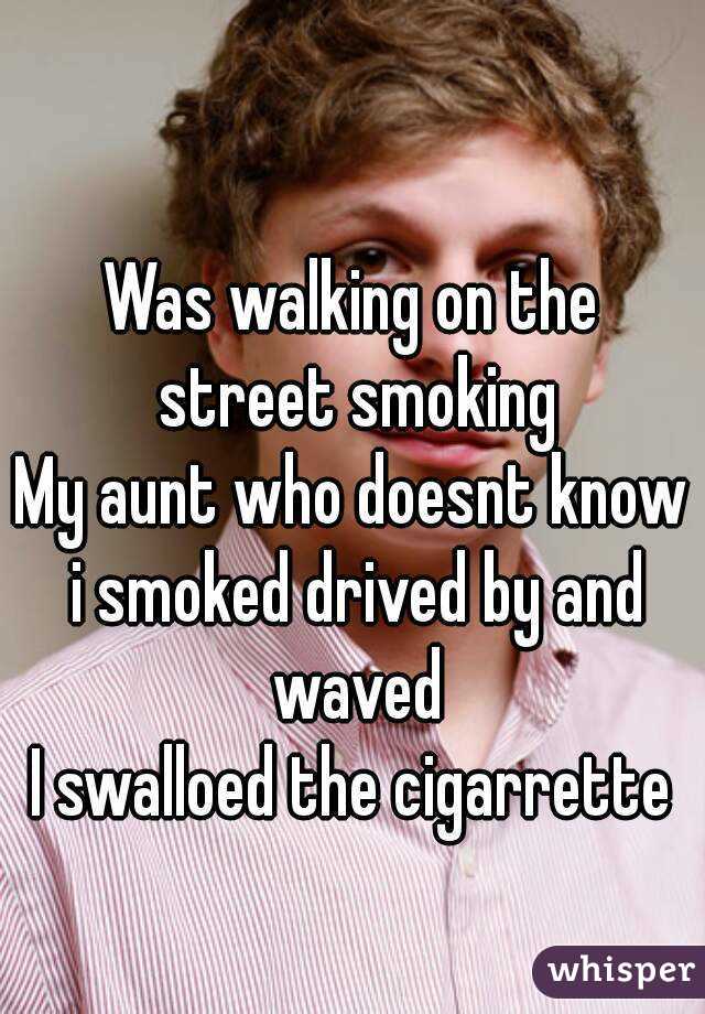 Was walking on the street smoking
My aunt who doesnt know i smoked drived by and waved
I swalloed the cigarrette