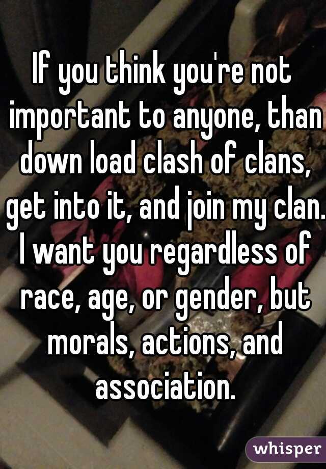 If you think you're not important to anyone, than down load clash of clans, get into it, and join my clan. I want you regardless of race, age, or gender, but morals, actions, and association.