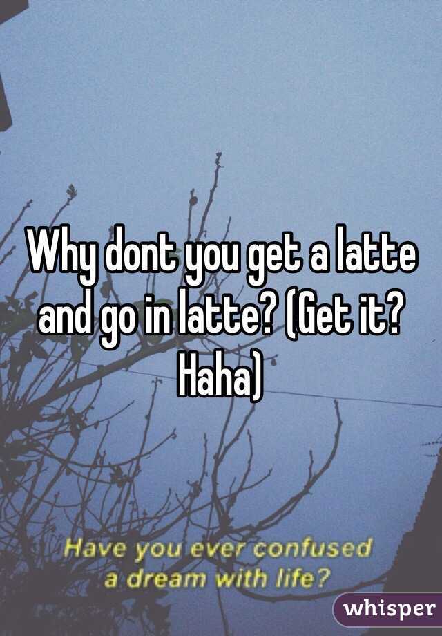 Why dont you get a latte and go in latte? (Get it? Haha)