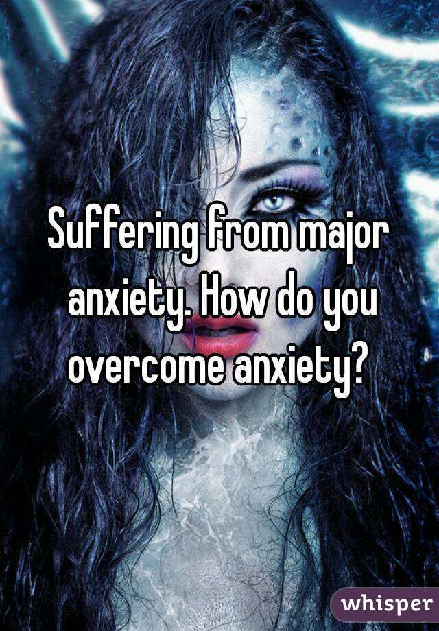 Suffering from major anxiety. How do you overcome anxiety? 