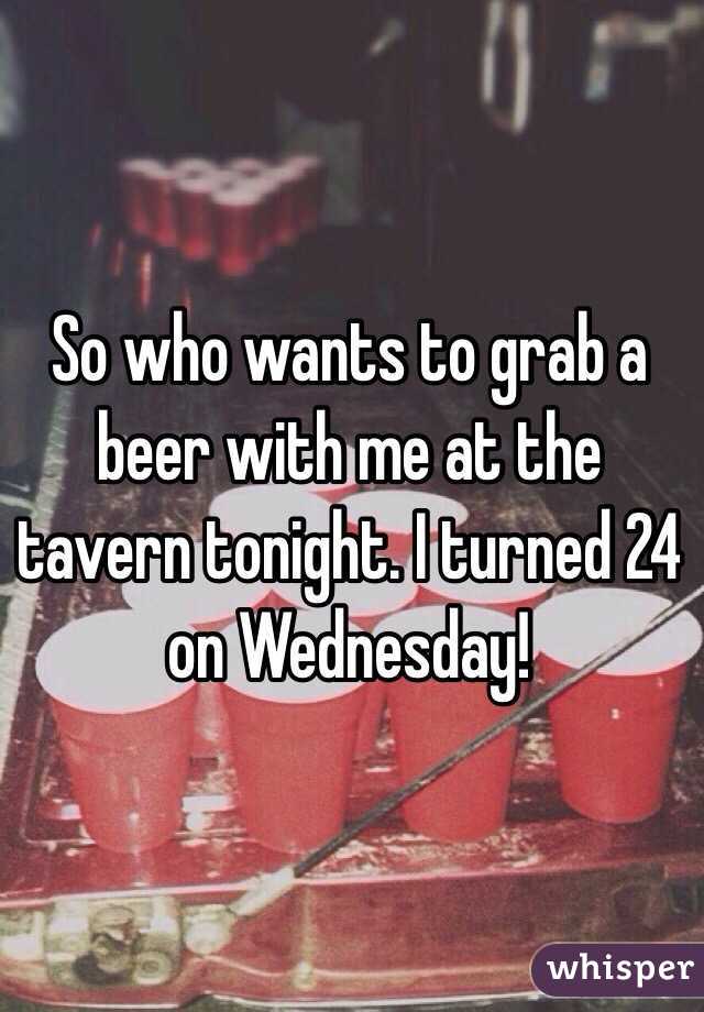 So who wants to grab a beer with me at the tavern tonight. I turned 24 on Wednesday!