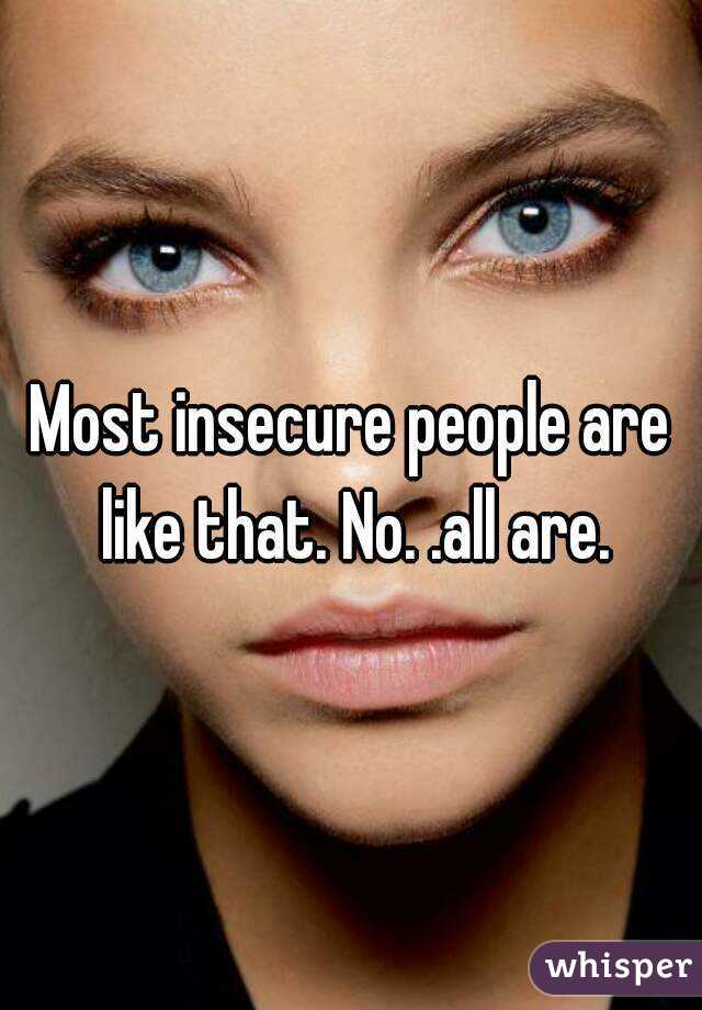 Most insecure people are like that. No. .all are.