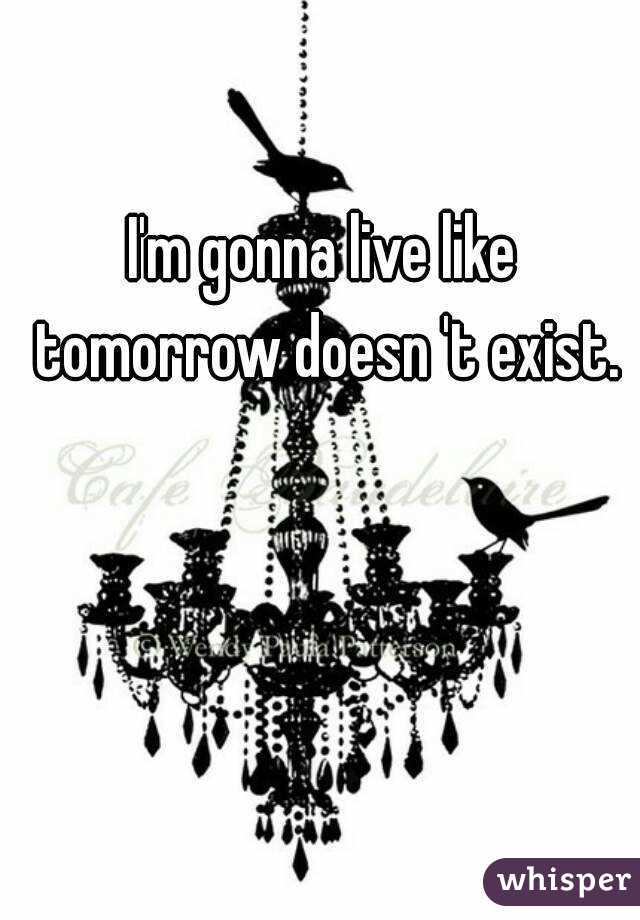 I'm gonna live like tomorrow doesn 't exist.