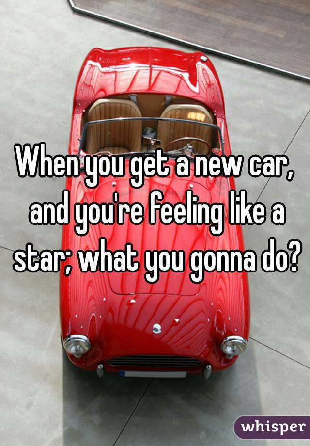 When you get a new car, and you're feeling like a star; what you gonna do?