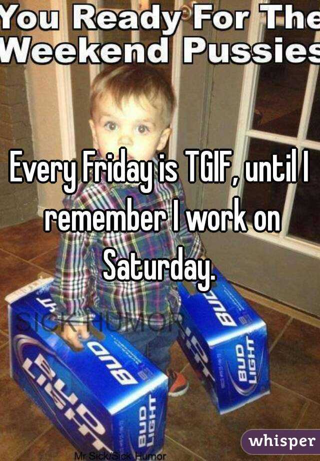 Every Friday is TGIF, until I remember I work on Saturday. 