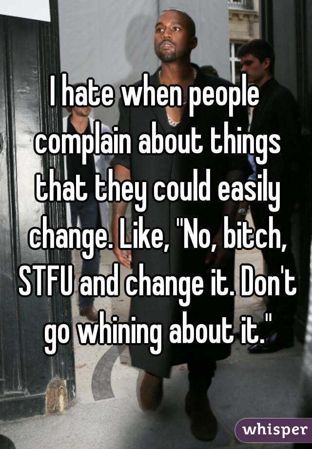 I hate when people complain about things that they could easily change. Like, "No, bitch, STFU and change it. Don't go whining about it."