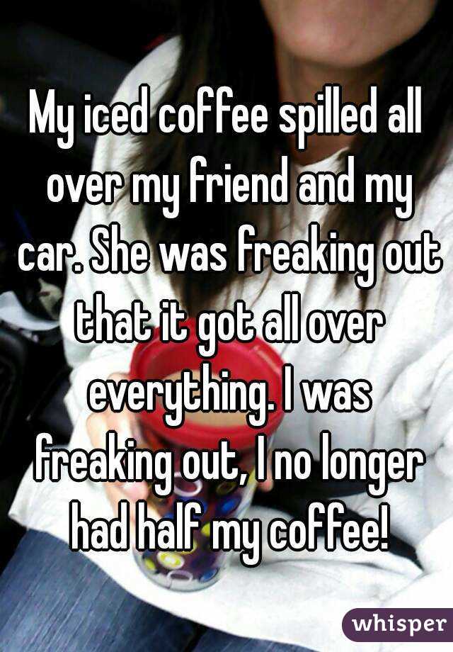My iced coffee spilled all over my friend and my car. She was freaking out that it got all over everything. I was freaking out, I no longer had half my coffee!