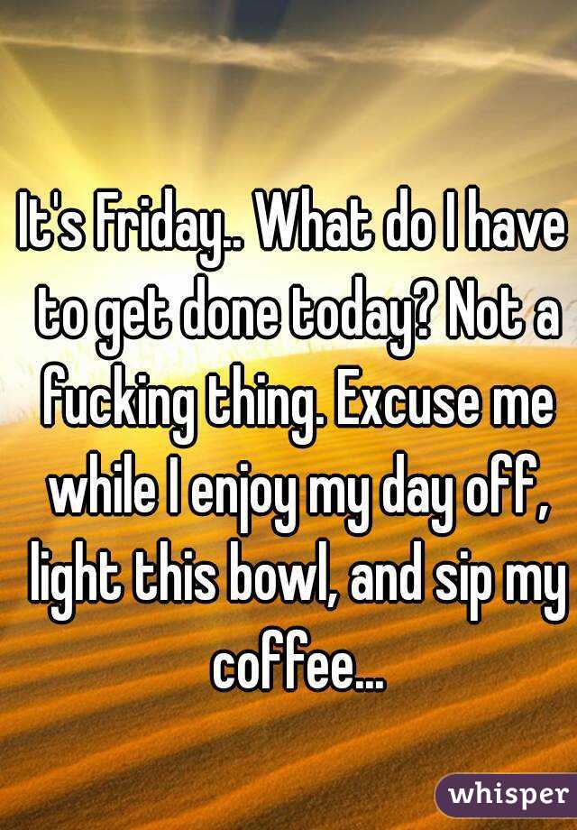 It's Friday.. What do I have to get done today? Not a fucking thing. Excuse me while I enjoy my day off, light this bowl, and sip my coffee...