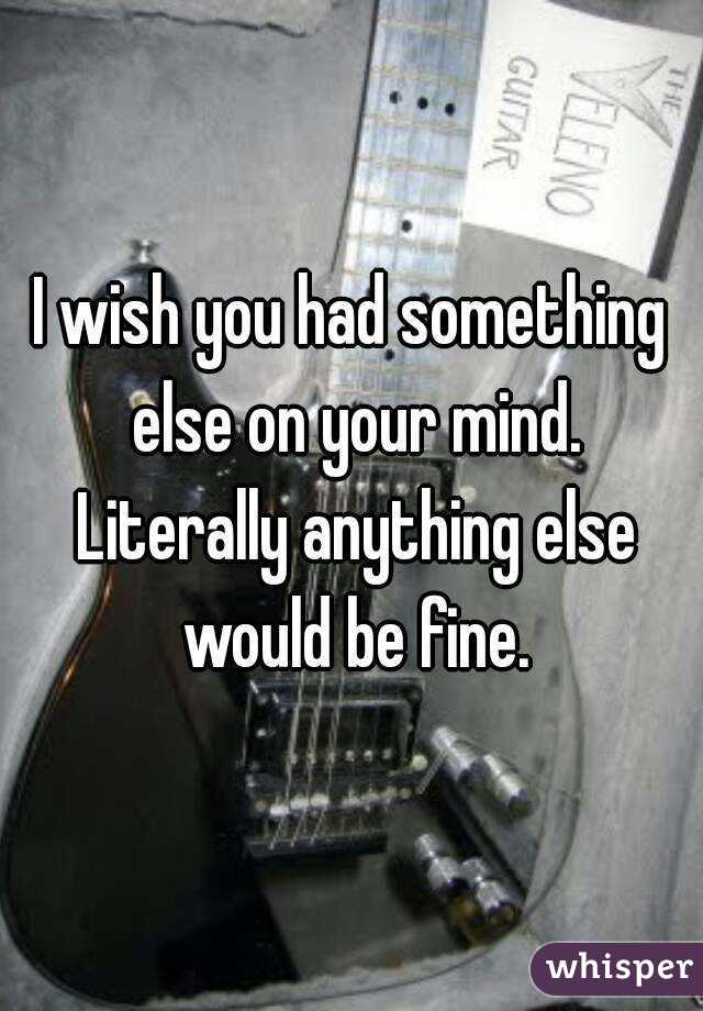 I wish you had something else on your mind. Literally anything else would be fine.