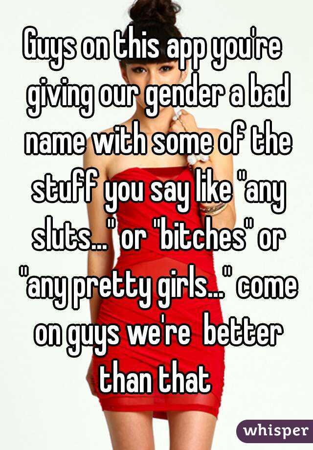 Guys on this app you're  giving our gender a bad name with some of the stuff you say like "any sluts..." or "bitches" or "any pretty girls..." come on guys we're  better than that 