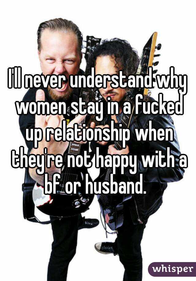 I'll never understand why women stay in a fucked up relationship when they're not happy with a bf or husband.  