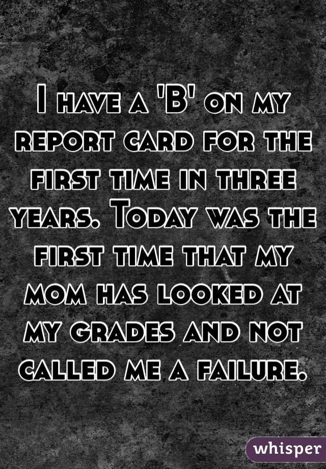 I have a 'B' on my report card for the first time in three years. Today was the first time that my mom has looked at my grades and not called me a failure.