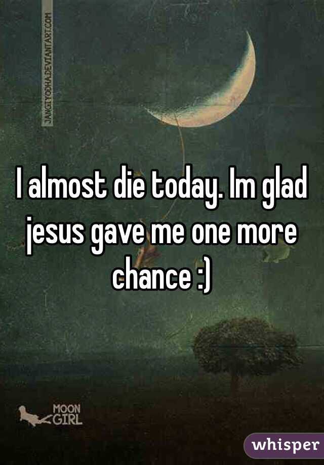 I almost die today. Im glad jesus gave me one more chance :)