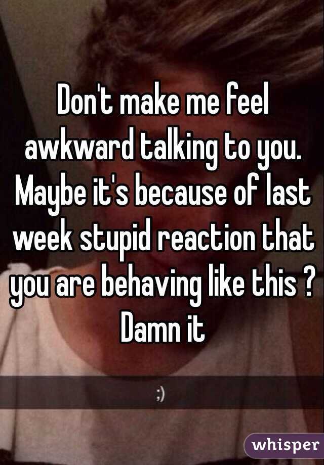 Don't make me feel awkward talking to you. Maybe it's because of last week stupid reaction that you are behaving like this ? Damn it 