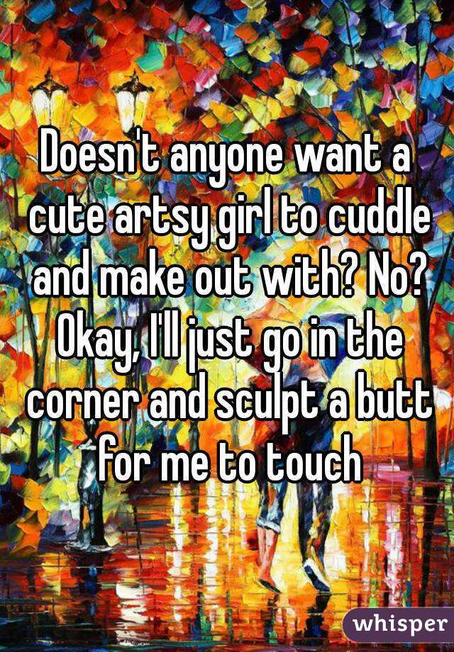 Doesn't anyone want a cute artsy girl to cuddle and make out with? No? Okay, I'll just go in the corner and sculpt a butt for me to touch