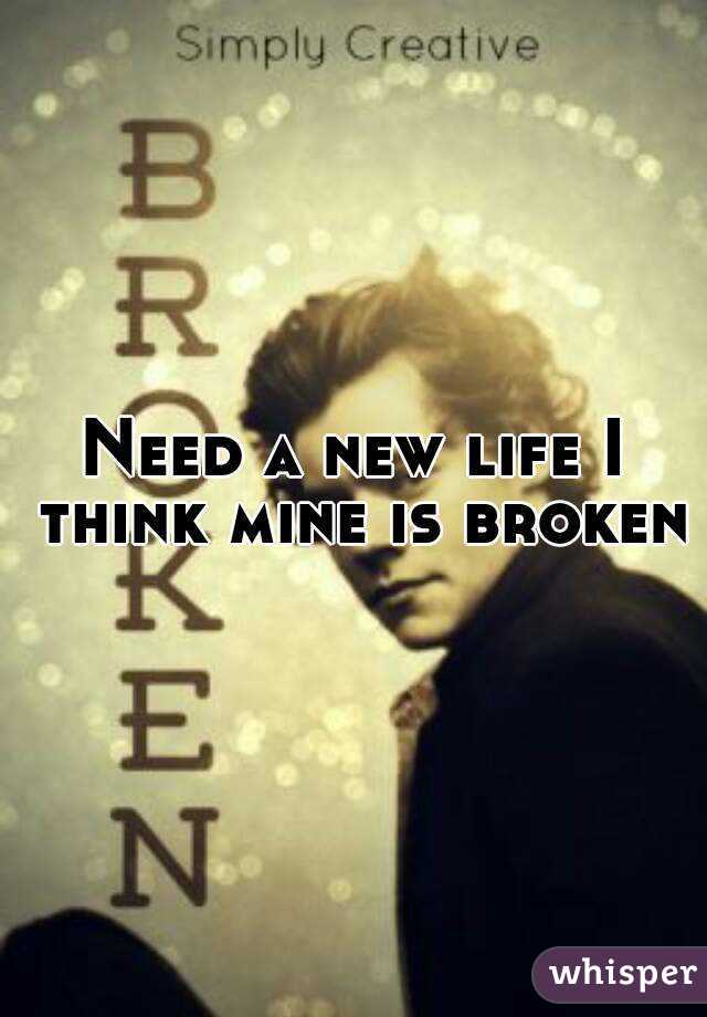 Need a new life I think mine is broken