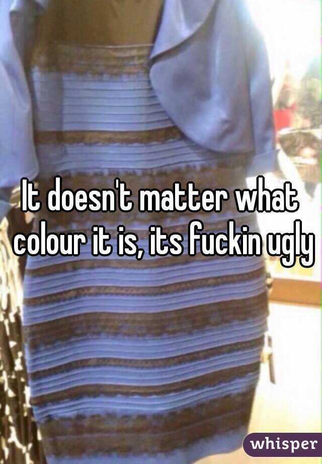 It doesn't matter what colour it is, its fuckin ugly