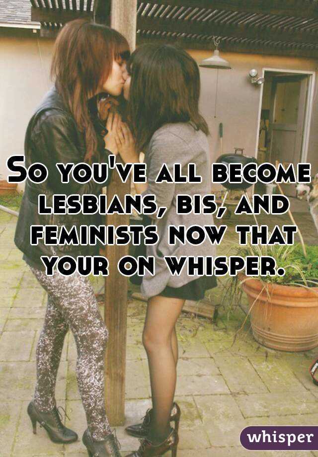 So you've all become lesbians, bis, and feminists now that your on whisper.