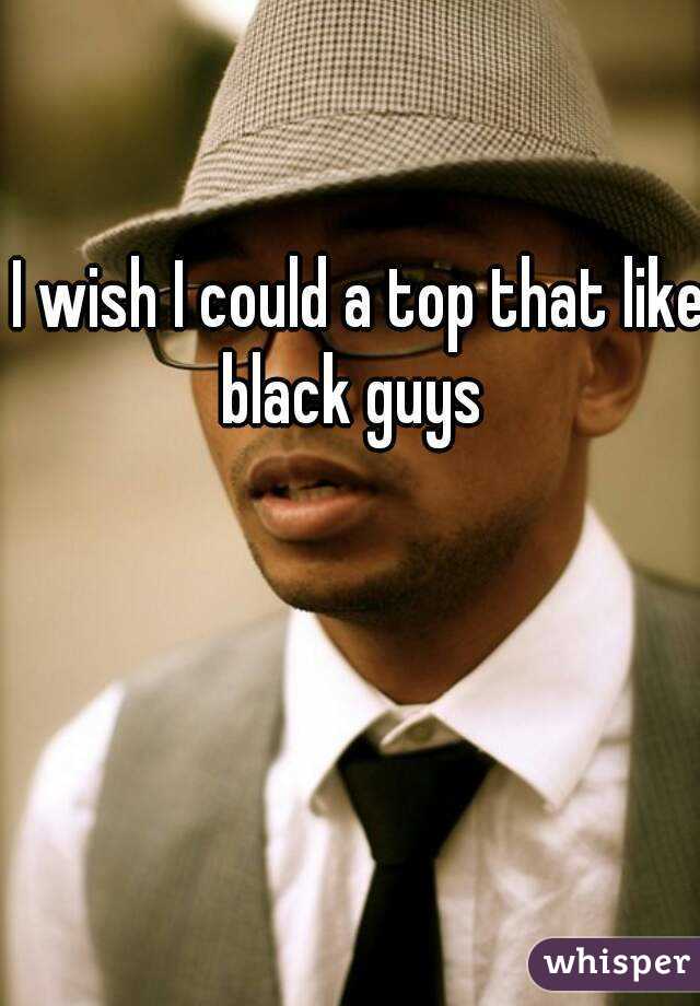 I wish I could a top that like black guys  