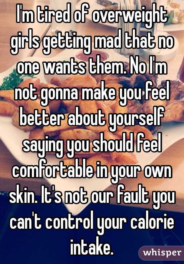I'm tired of overweight girls getting mad that no one wants them. No I'm not gonna make you feel better about yourself saying you should feel comfortable in your own skin. It's not our fault you can't control your calorie intake. 