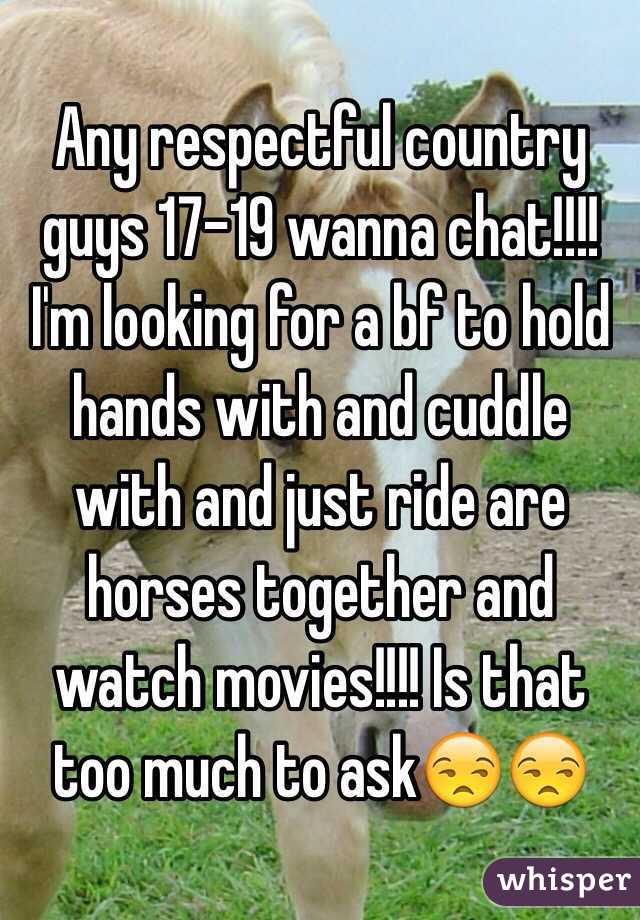 Any respectful country guys 17-19 wanna chat!!!! I'm looking for a bf to hold hands with and cuddle with and just ride are horses together and watch movies!!!! Is that too much to ask😒😒