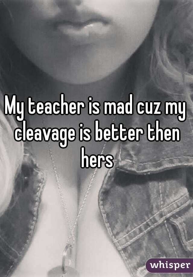 My teacher is mad cuz my cleavage is better then hers