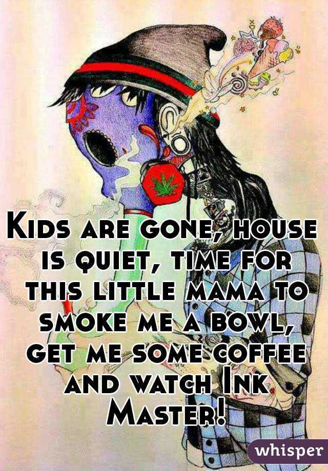 Kids are gone, house is quiet, time for this little mama to smoke me a bowl, get me some coffee and watch Ink Master!
