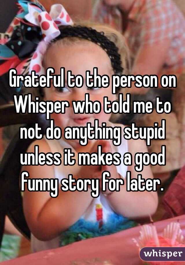 Grateful to the person on Whisper who told me to not do anything stupid unless it makes a good funny story for later. 