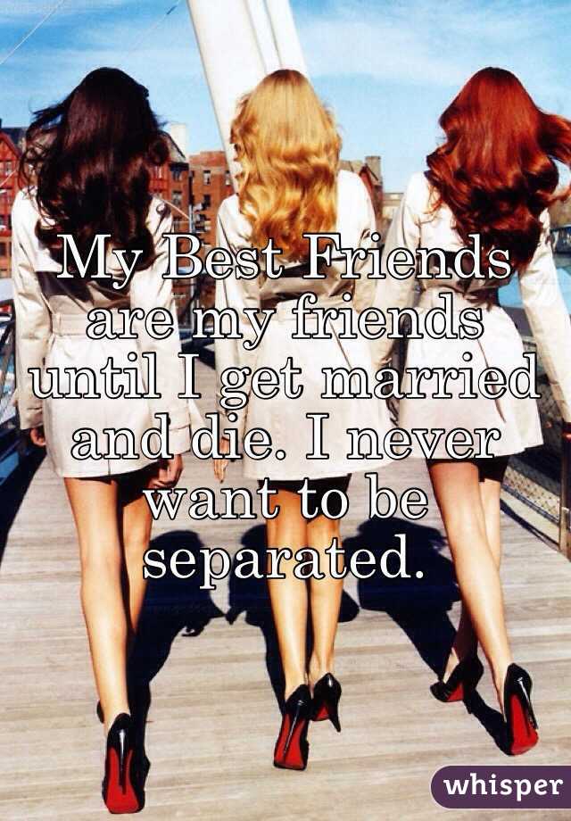 My Best Friends are my friends until I get married and die. I never want to be separated.