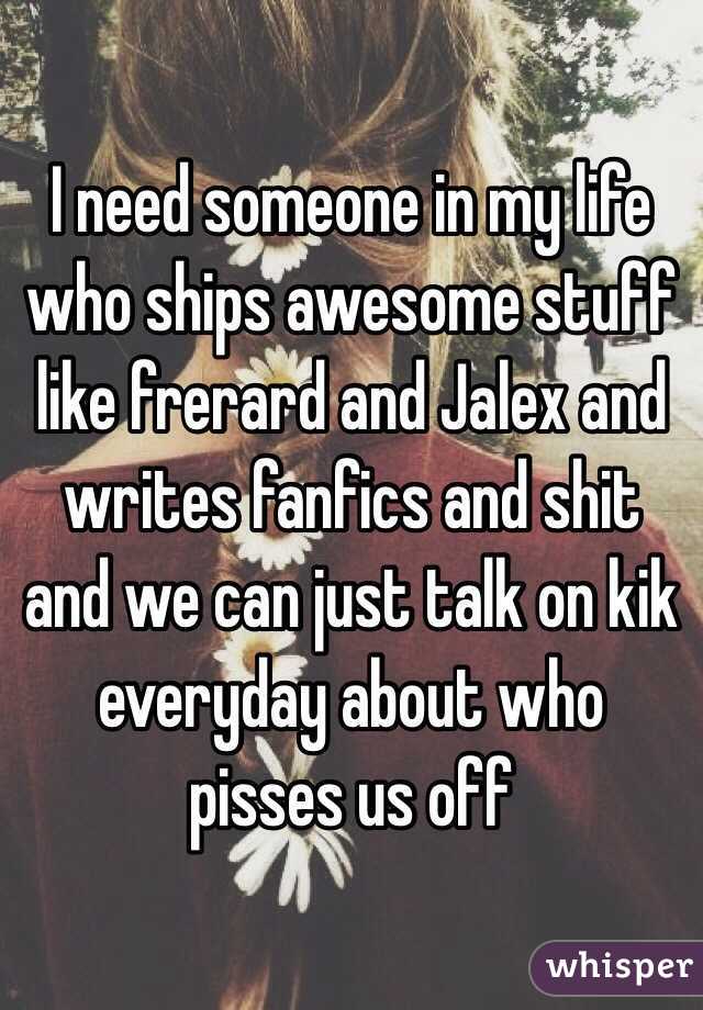 I need someone in my life who ships awesome stuff like frerard and Jalex and writes fanfics and shit and we can just talk on kik everyday about who pisses us off