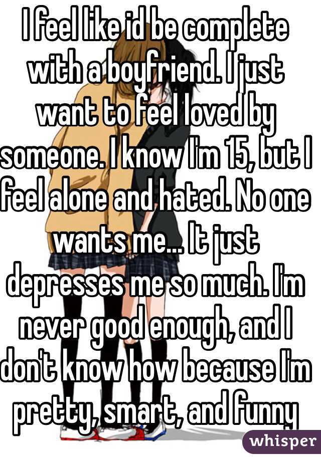 I feel like id be complete with a boyfriend. I just want to feel loved by someone. I know I'm 15, but I feel alone and hated. No one wants me... It just depresses me so much. I'm never good enough, and I don't know how because I'm pretty, smart, and funny