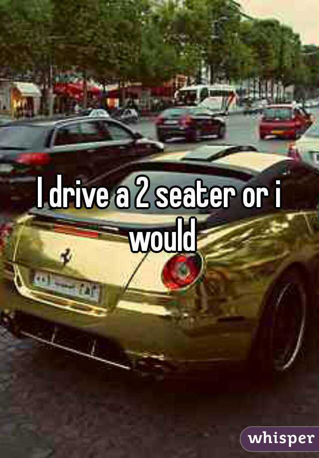 I drive a 2 seater or i would