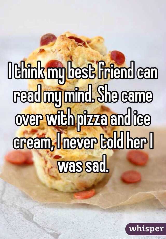 I think my best friend can read my mind. She came over with pizza and ice cream, I never told her I was sad. 