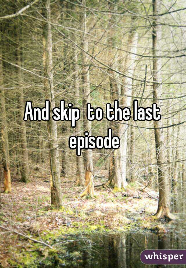 And skip  to the last episode