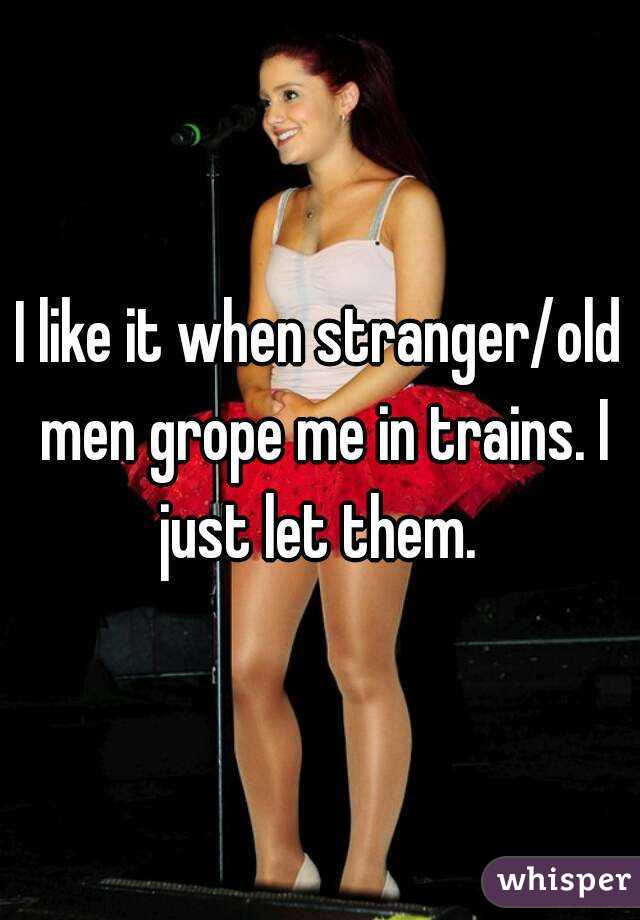 I like it when stranger/old men grope me in trains. I just let them. 