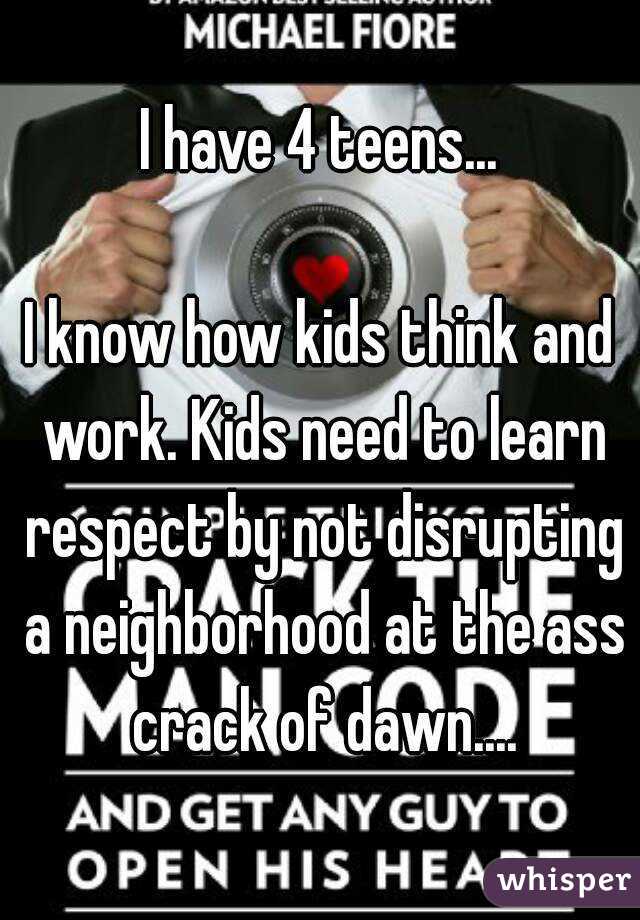 I have 4 teens...

I know how kids think and work. Kids need to learn respect by not disrupting a neighborhood at the ass crack of dawn....