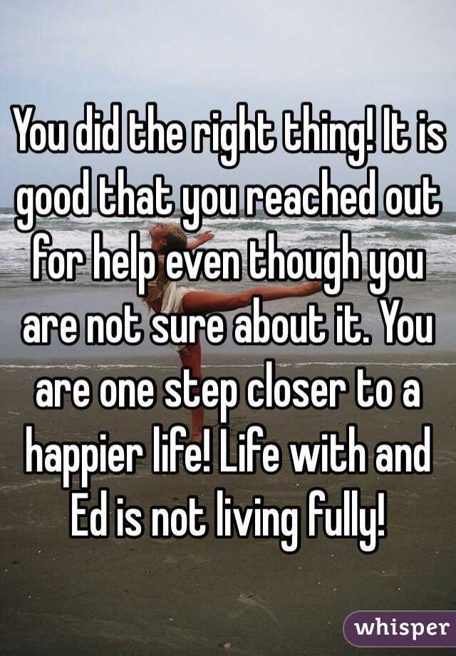 You did the right thing! It is good that you reached out for help even though you are not sure about it. You are one step closer to a happier life! Life with and Ed is not living fully! 