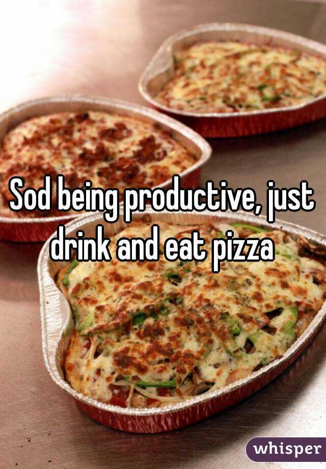 Sod being productive, just drink and eat pizza 