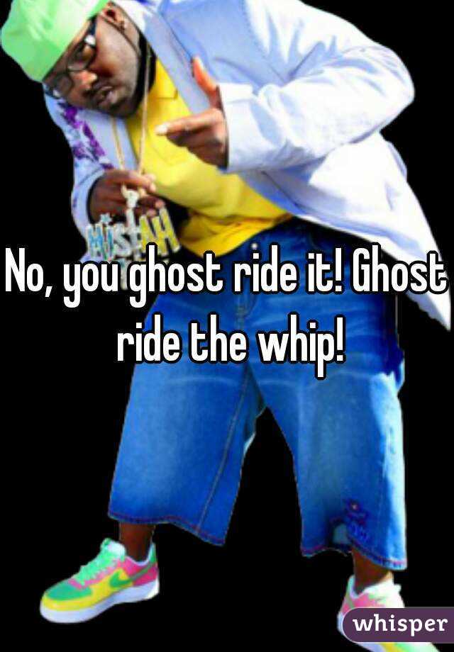 No, you ghost ride it! Ghost ride the whip!