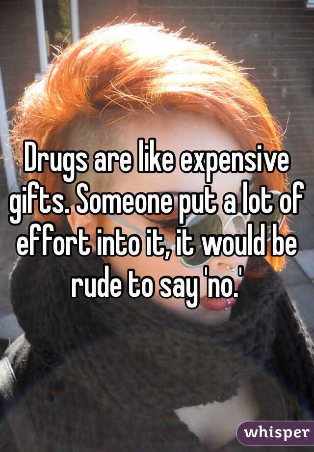 Drugs are like expensive gifts. Someone put a lot of effort into it, it would be rude to say 'no.'