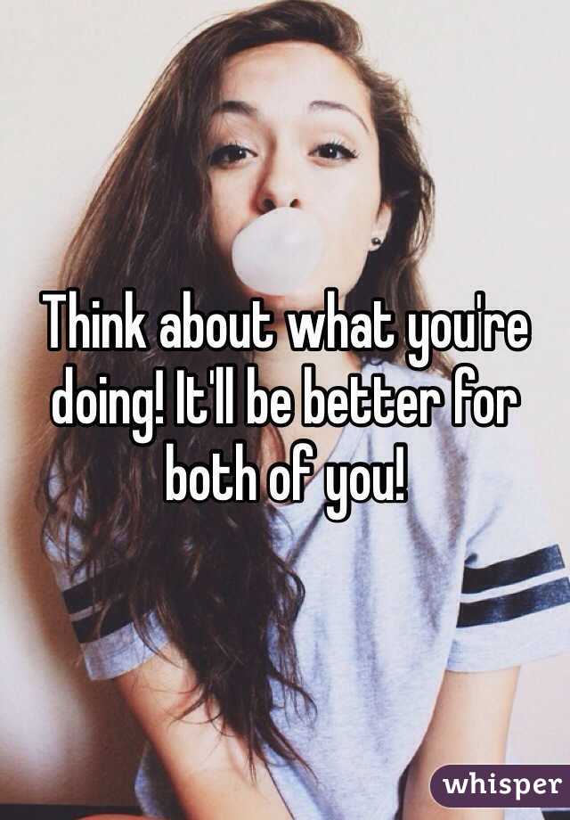 Think about what you're doing! It'll be better for both of you!