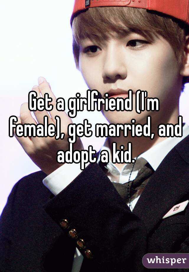 Get a girlfriend (I'm female), get married, and adopt a kid.